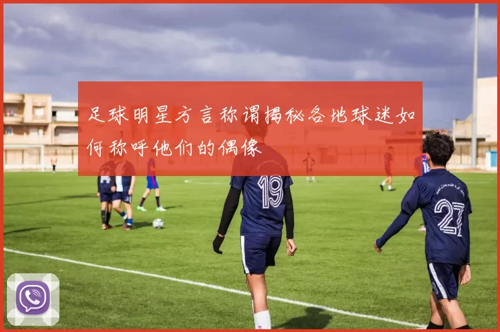 足球明星方言称谓揭秘各地球迷如何称呼他们的偶像