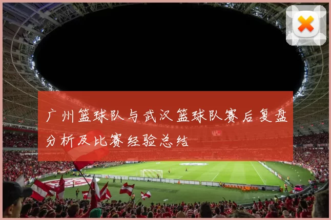 广州篮球队与武汉篮球队赛后复盘分析及比赛经验总结