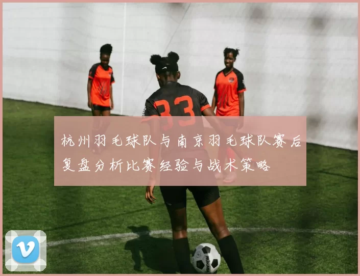 杭州羽毛球队与南京羽毛球队赛后复盘分析比赛经验与战术策略