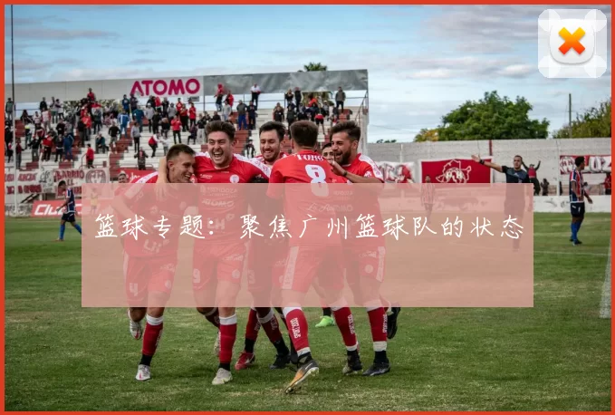 篮球专题：聚焦广州篮球队的状态