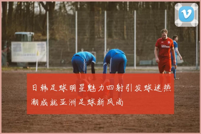 日韩足球明星魅力四射引发球迷热潮成就亚洲足球新风尚