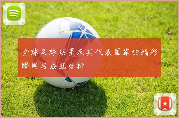 全球足球明星及其代表国家的精彩瞬间与成就分析