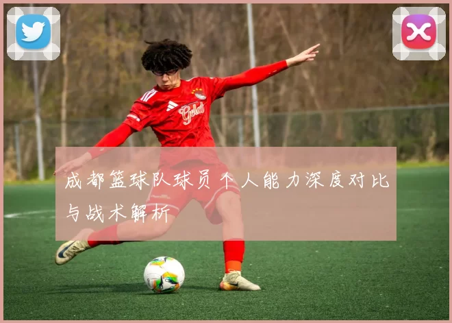 成都篮球队球员个人能力深度对比与战术解析