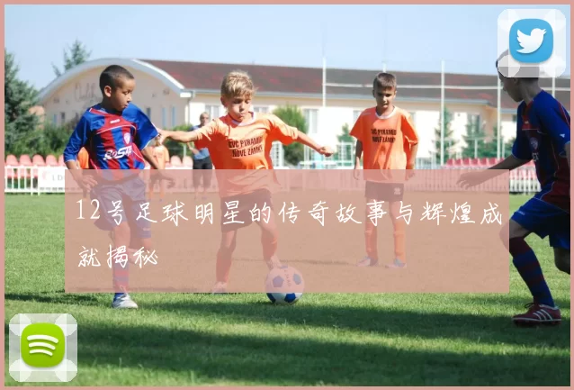 12号足球明星的传奇故事与辉煌成就揭秘