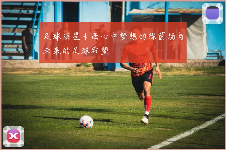 足球明星卡西心中梦想的绿茵场与未来的足球希望